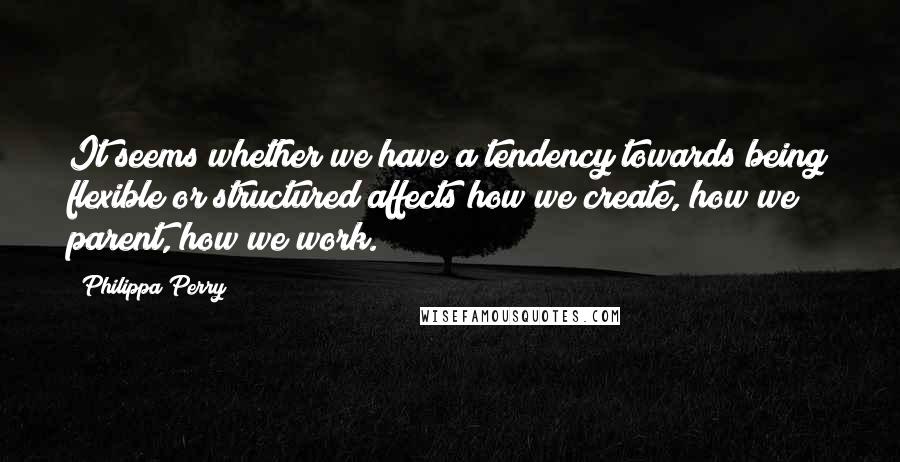 Philippa Perry quotes: It seems whether we have a tendency towards being flexible or structured affects how we create, how we parent, how we work.