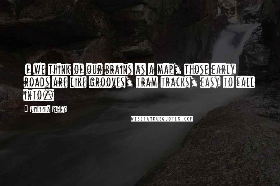 Philippa Perry quotes: If we think of our brains as a map, those early roads are like grooves, tram tracks, easy to fall into.