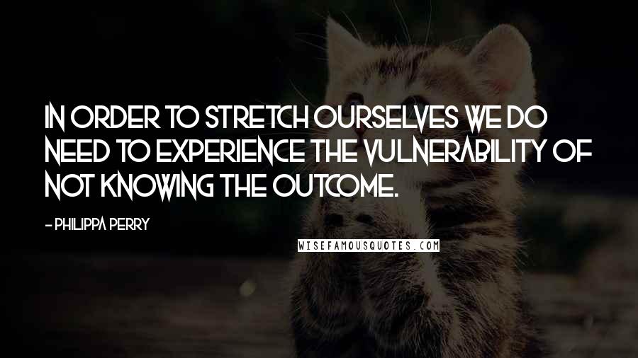 Philippa Perry quotes: In order to stretch ourselves we do need to experience the vulnerability of not knowing the outcome. Philippa Perry quotes: In order to stretch ourselves we do need to experience the vulnerability of not knowing the outcome.