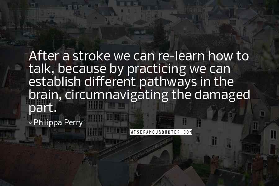 Philippa Perry quotes: After a stroke we can re-learn how to talk, because by practicing we can establish different pathways in the brain, circumnavigating the damaged part. Philippa Perry quotes: After a stroke we can re-learn how to talk, because by practicing we can establish different pathways in the brain, circumnavigating the damaged part.