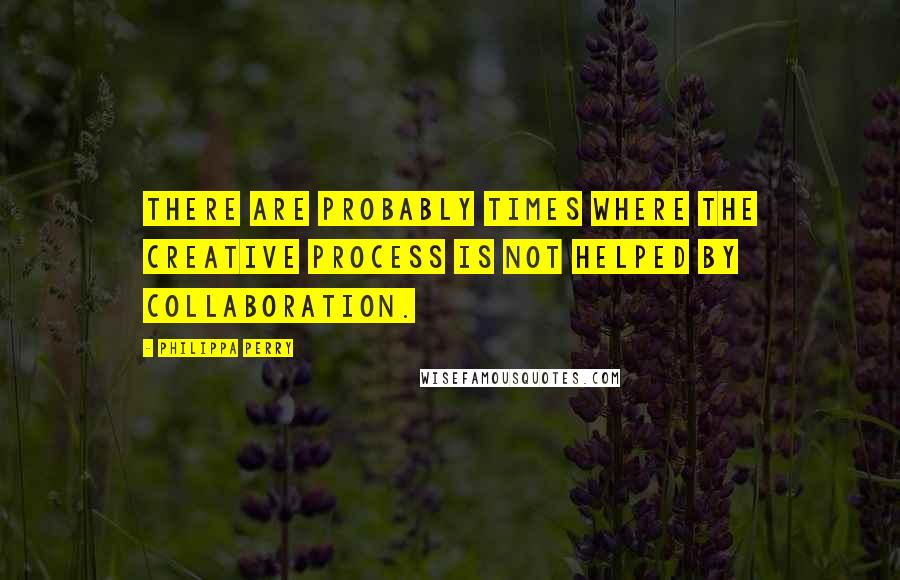 Philippa Perry quotes: There are probably times where the creative process is not helped by collaboration.