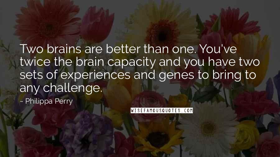 Philippa Perry quotes: Two brains are better than one. You've twice the brain capacity and you have two sets of experiences and genes to bring to any challenge. Philippa Perry quotes: Two brains are better than one. You've twice the brain capacity and you have two sets of experiences and genes to bring to any challenge.