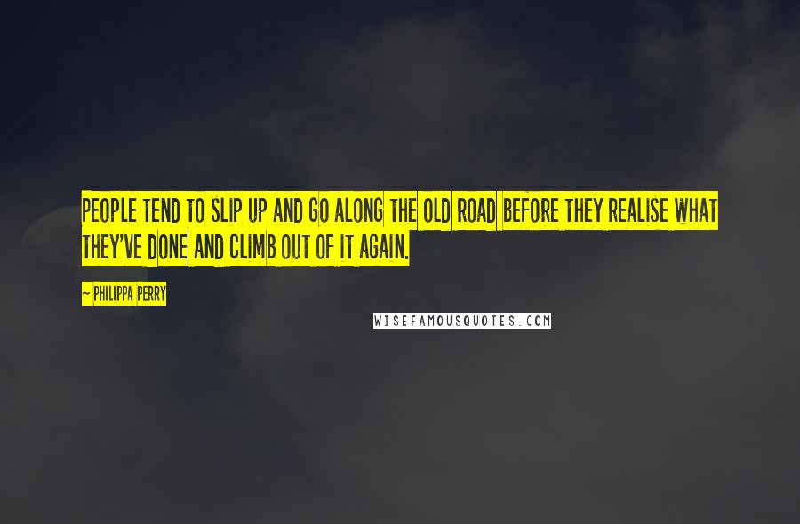 Philippa Perry quotes: People tend to slip up and go along the old road before they realise what they've done and climb out of it again. Philippa Perry quotes: People tend to slip up and go along the old road before they realise what they've done and climb out of it again.