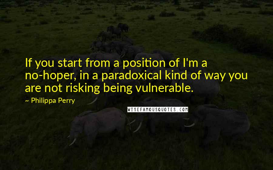 Philippa Perry quotes: If you start from a position of I'm a no-hoper, in a paradoxical kind of way you are not risking being vulnerable.