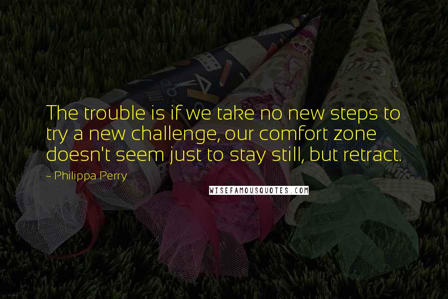 Philippa Perry quotes: The trouble is if we take no new steps to try a new challenge, our comfort zone doesn't seem just to stay still, but retract.