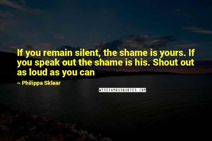 Philippa Sklaar quotes: If you remain silent, the shame is yours. If you speak out the shame is his. Shout out as loud as you can