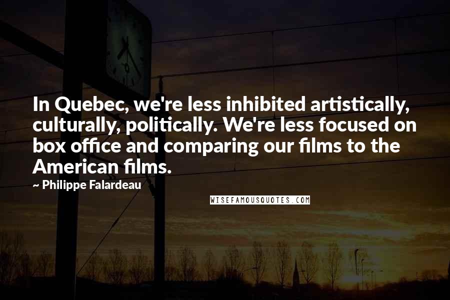 Philippe Falardeau quotes: In Quebec, we're less inhibited artistically, culturally, politically. We're less focused on box office and comparing our films to the American films. Philippe Falardeau quotes: In Quebec, we're less inhibited artistically, culturally, politically. We're less focused on box office and comparing our films to the American films.