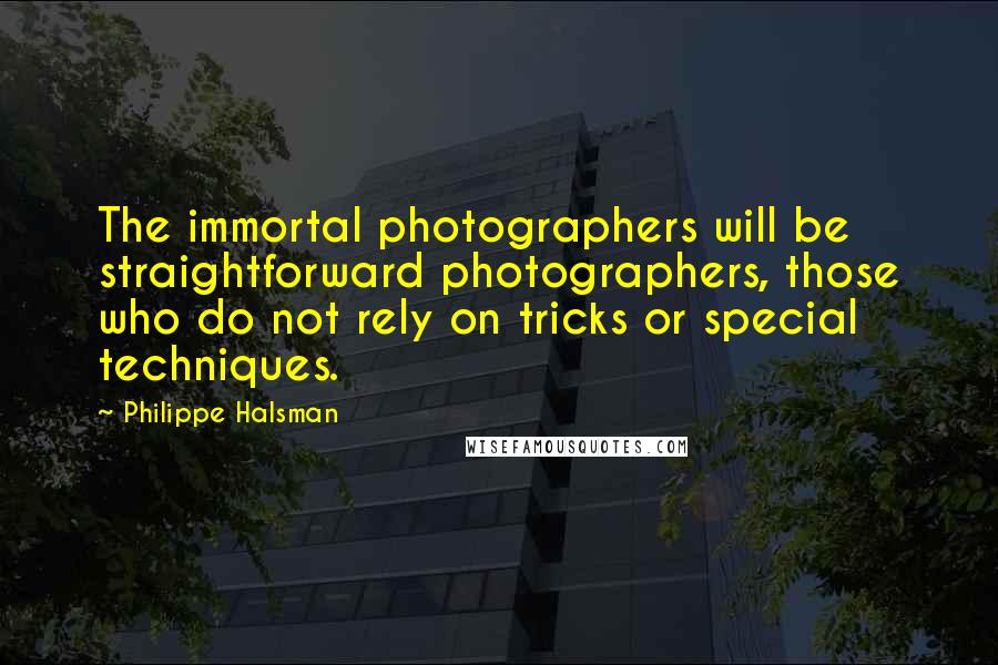 Philippe Halsman quotes: The immortal photographers will be straightforward photographers, those who do not rely on tricks or special techniques. Philippe Halsman quotes: The immortal photographers will be straightforward photographers, those who do not rely on tricks or special techniques.