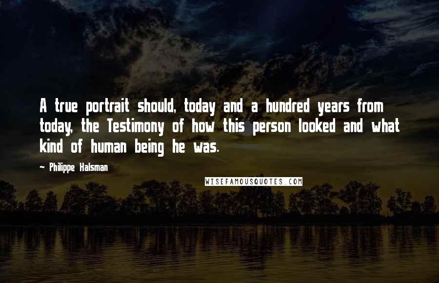 Philippe Halsman quotes: A true portrait should, today and a hundred years from today, the Testimony of how this person looked and what kind of human being he was. Philippe Halsman quotes: A true portrait should, today and a hundred years from today, the Testimony of how this person looked and what kind of human being he was.