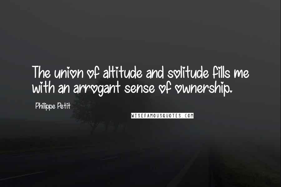 Philippe Petit quotes: The union of altitude and solitude fills me with an arrogant sense of ownership.