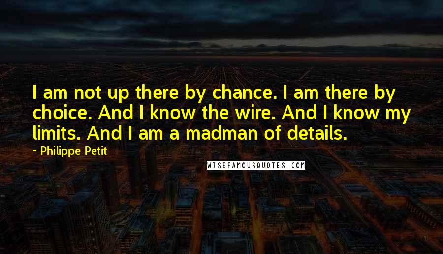 Philippe Petit quotes: I am not up there by chance. I am there by choice. And I know the wire. And I know my limits. And I am a madman of details. Philippe Petit quotes: I am not up there by chance. I am there by choice. And I know the wire. And I know my limits. And I am a madman of details.