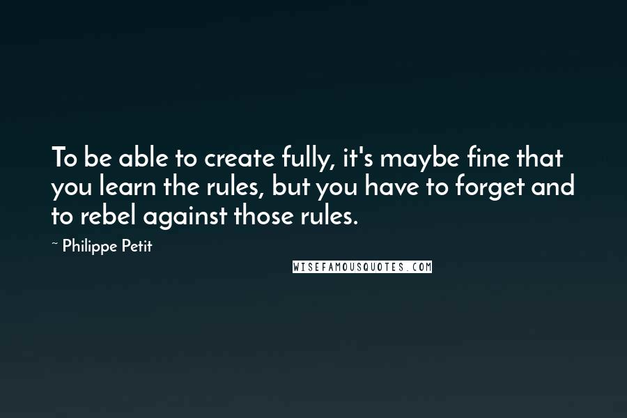 Philippe Petit quotes: To be able to create fully, it's maybe fine that you learn the rules, but you have to forget and to rebel against those rules.