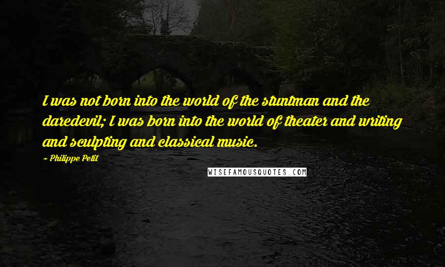 Philippe Petit quotes: I was not born into the world of the stuntman and the daredevil; I was born into the world of theater and writing and sculpting and classical music.