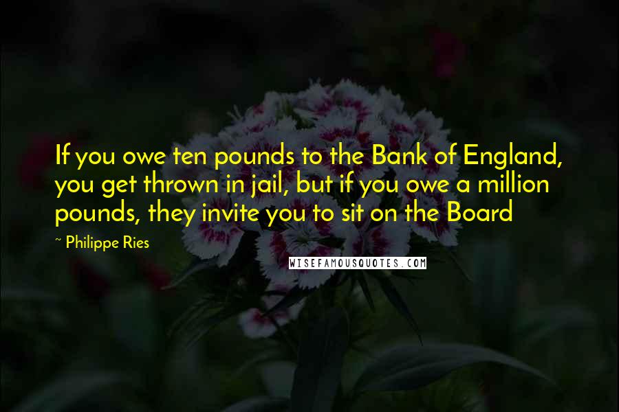 Philippe Ries quotes: If you owe ten pounds to the Bank of England, you get thrown in jail, but if you owe a million pounds, they invite you to sit on the Board Philippe Ries quotes: If you owe ten pounds to the Bank of England, you get thrown in jail, but if you owe a million pounds, they invite you to sit on the Board