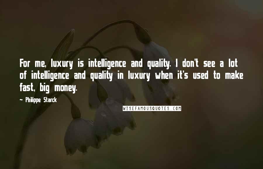 Philippe Starck quotes: For me, luxury is intelligence and quality. I don't see a lot of intelligence and quality in luxury when it's used to make fast, big money.