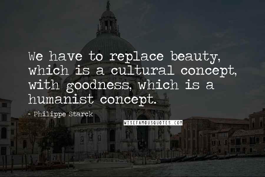 Philippe Starck quotes: We have to replace beauty, which is a cultural concept, with goodness, which is a humanist concept.