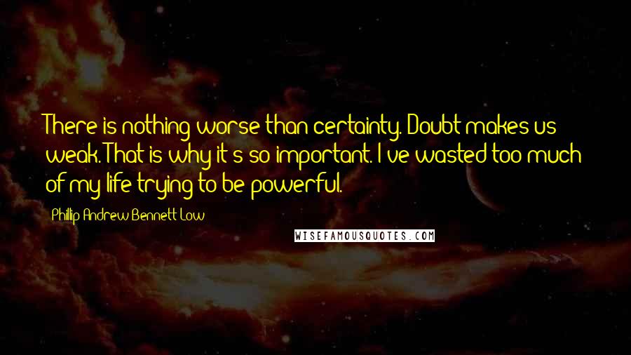 Phillip Andrew Bennett Low quotes: There is nothing worse than certainty. Doubt makes us weak. That is why it's so important. I've wasted too much of my life trying to be powerful.