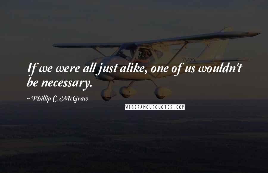 Phillip C. McGraw quotes: If we were all just alike, one of us wouldn't be necessary.