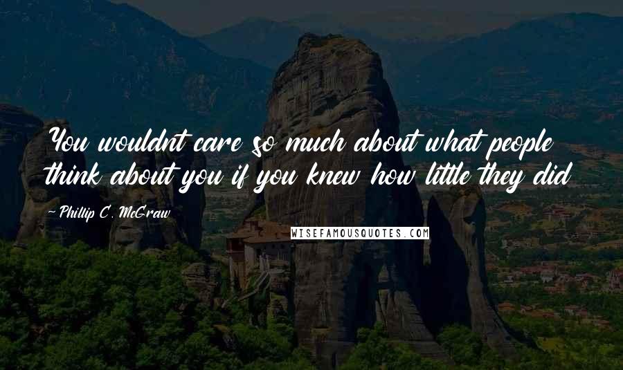 Phillip C. McGraw quotes: You wouldnt care so much about what people think about you if you knew how little they did