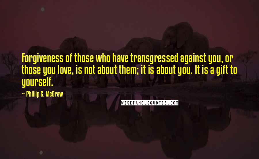 Phillip C. McGraw quotes: Forgiveness of those who have transgressed against you, or those you love, is not about them; it is about you. It is a gift to yourself.