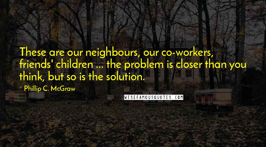 Phillip C. McGraw quotes: These are our neighbours, our co-workers, friends' children ... the problem is closer than you think, but so is the solution.