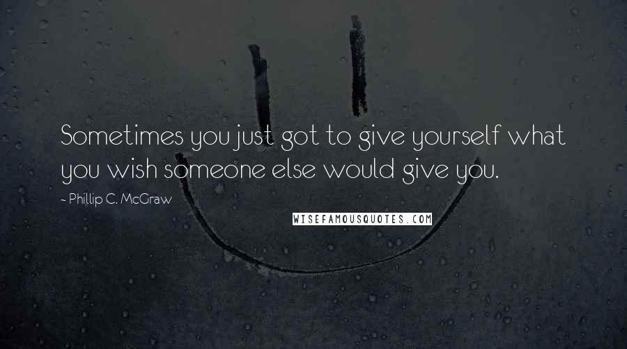 Phillip C. McGraw quotes: Sometimes you just got to give yourself what you wish someone else would give you.