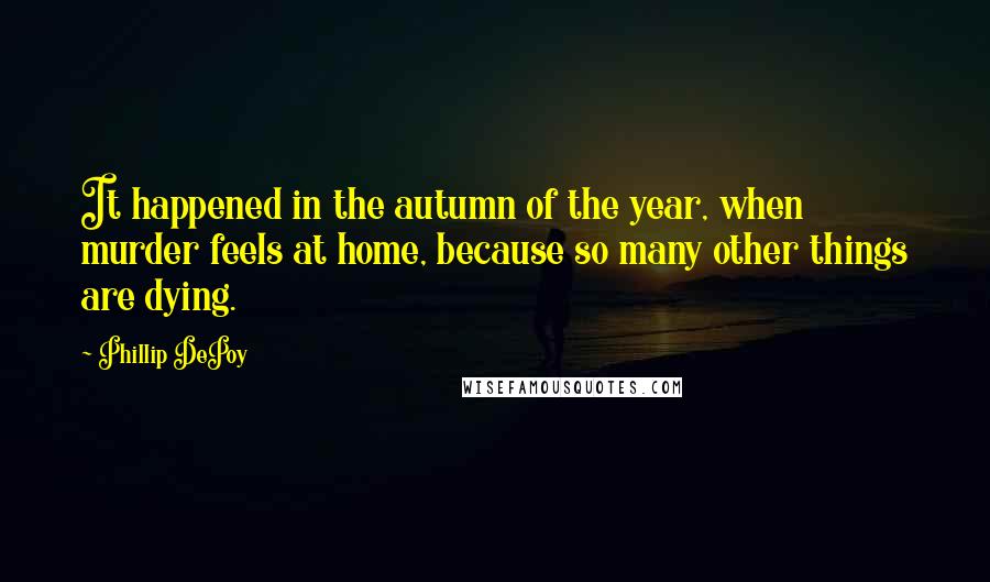 Phillip DePoy quotes: It happened in the autumn of the year, when murder feels at home, because so many other things are dying. Phillip DePoy quotes: It happened in the autumn of the year, when murder feels at home, because so many other things are dying.
