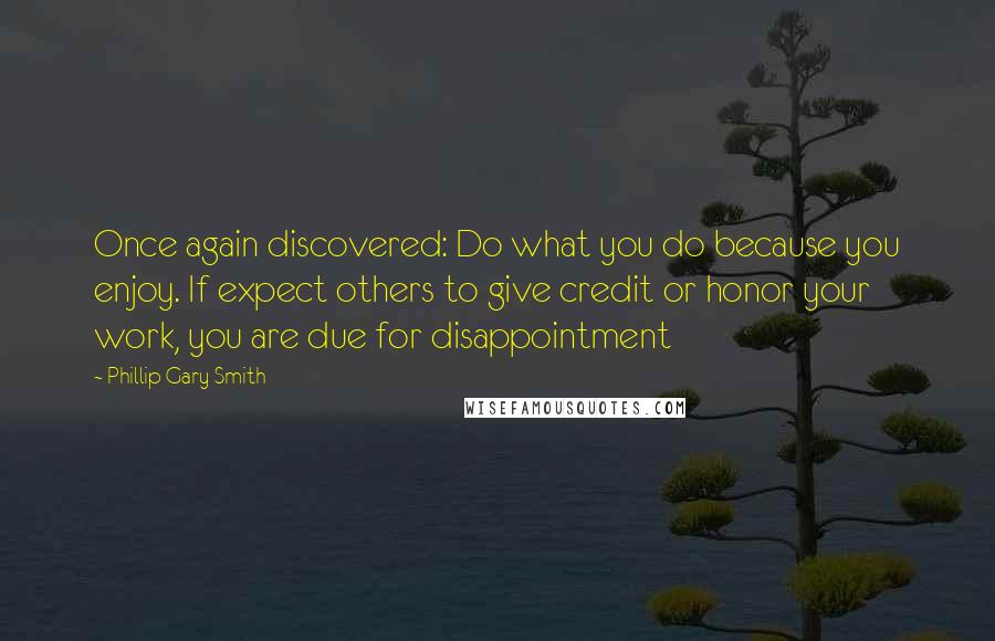 Phillip Gary Smith quotes: Once again discovered: Do what you do because you enjoy. If expect others to give credit or honor your work, you are due for disappointment Phillip Gary Smith quotes: Once again discovered: Do what you do because you enjoy. If expect others to give credit or honor your work, you are due for disappointment