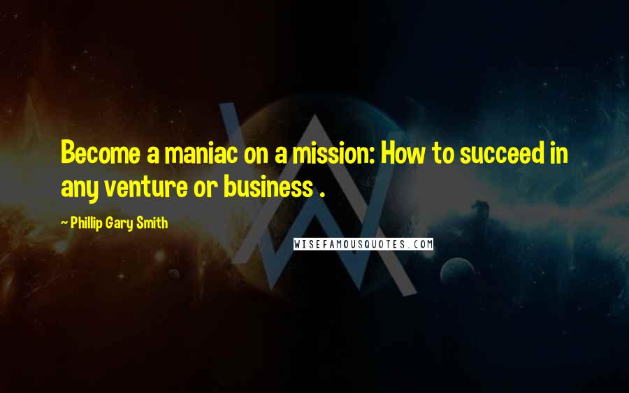 Phillip Gary Smith quotes: Become a maniac on a mission: How to succeed in any venture or business .