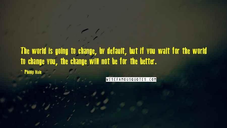 Phillip Hale quotes: The world is going to change, by default, but if you wait for the world to change you, the change will not be for the better.