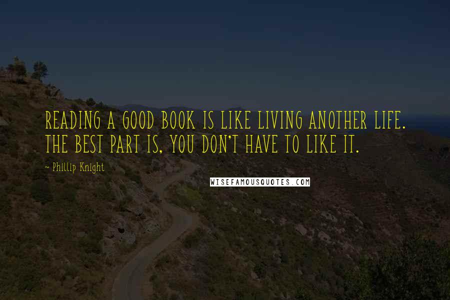 Phillip Knight quotes: READING A GOOD BOOK IS LIKE LIVING ANOTHER LIFE. THE BEST PART IS, YOU DON'T HAVE TO LIKE IT.
