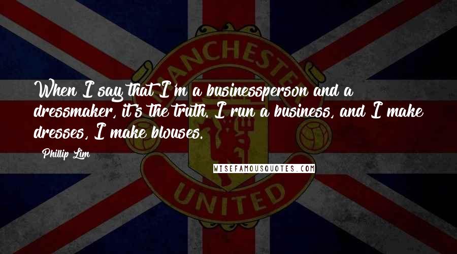 Phillip Lim quotes: When I say that I'm a businessperson and a dressmaker, it's the truth. I run a business, and I make dresses, I make blouses.