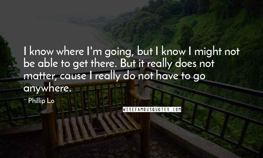Phillip Lo quotes: I know where I'm going, but I know I might not be able to get there. But it really does not matter, cause I really do not have to go