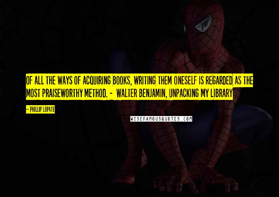 Phillip Lopate quotes: Of all the ways of acquiring books, writing them oneself is regarded as the most praiseworthy method. - Walter Benjamin, Unpacking My Library