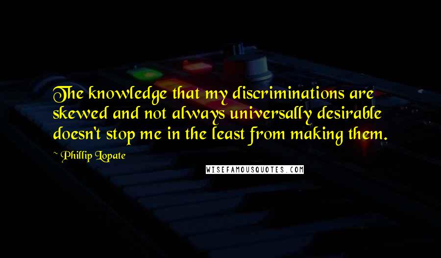 Phillip Lopate quotes: The knowledge that my discriminations are skewed and not always universally desirable doesn't stop me in the least from making them.