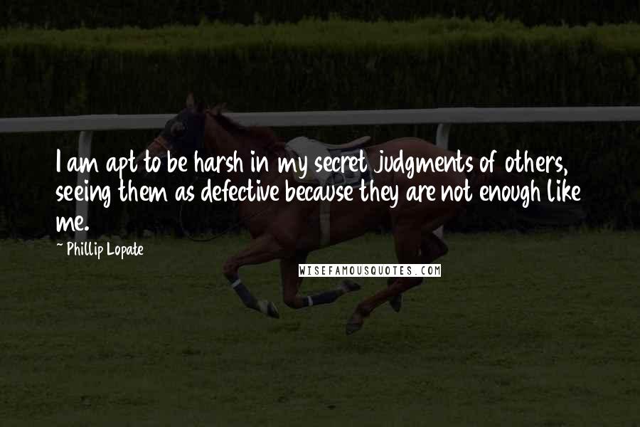 Phillip Lopate quotes: I am apt to be harsh in my secret judgments of others, seeing them as defective because they are not enough like me.