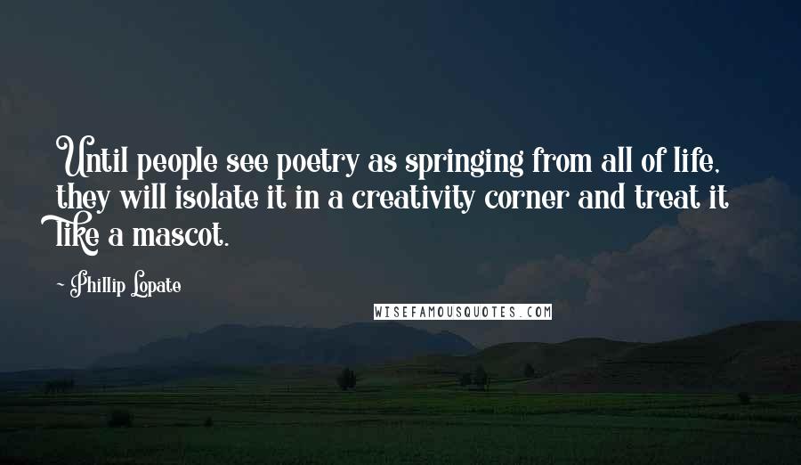 Phillip Lopate quotes: Until people see poetry as springing from all of life, they will isolate it in a creativity corner and treat it like a mascot.