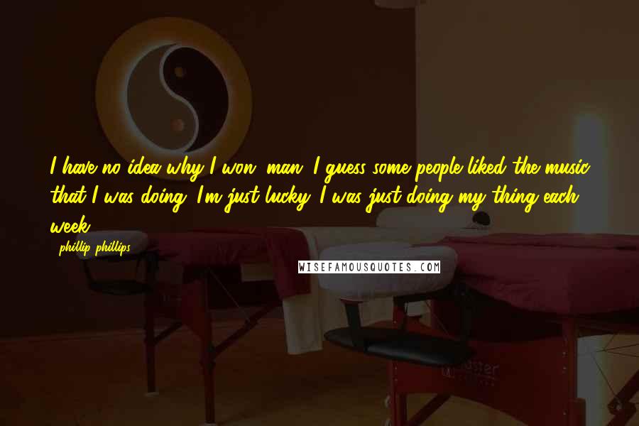 Phillip Phillips quotes: I have no idea why I won, man. I guess some people liked the music that I was doing. I'm just lucky. I was just doing my thing each week. Phillip Phillips quotes: I have no idea why I won, man. I guess some people liked the music that I was doing. I'm just lucky. I was just doing my thing each week.