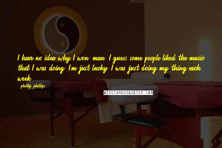 Phillip Phillips quotes: I have no idea why I won, man. I guess some people liked the music that I was doing. I'm just lucky. I was just doing my thing each week.