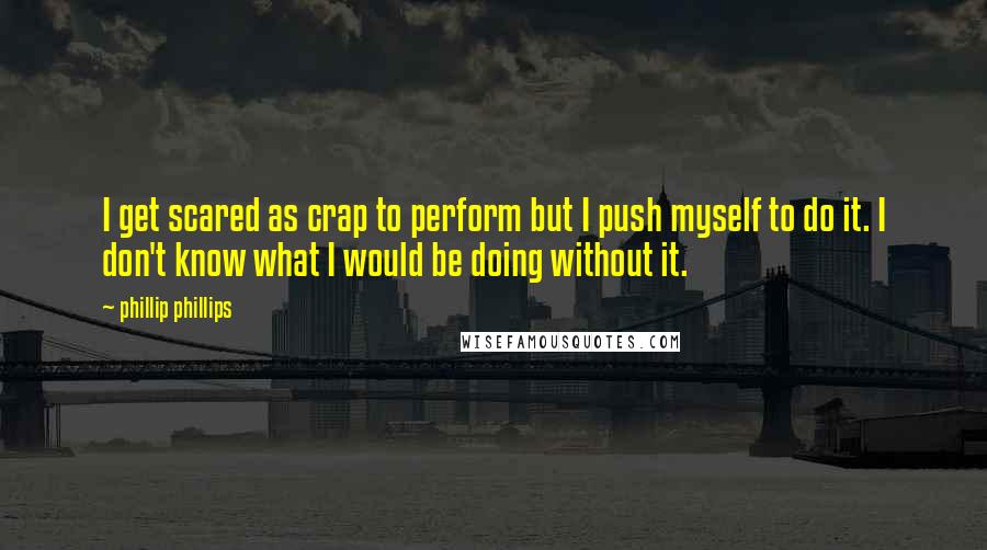 Phillip Phillips quotes: I get scared as crap to perform but I push myself to do it. I don't know what I would be doing without it.