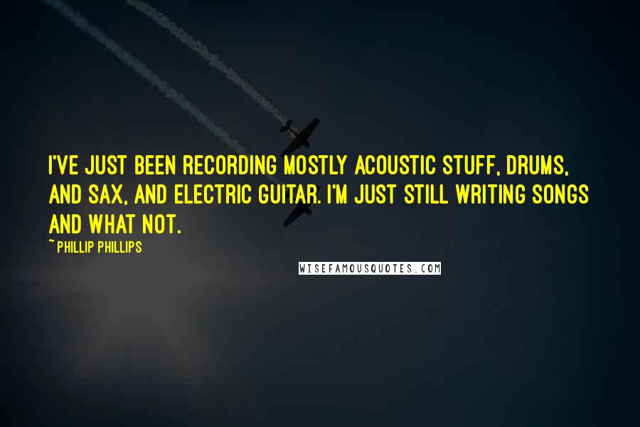 Phillip Phillips quotes: I've just been recording mostly acoustic stuff, drums, and sax, and electric guitar. I'm just still writing songs and what not.