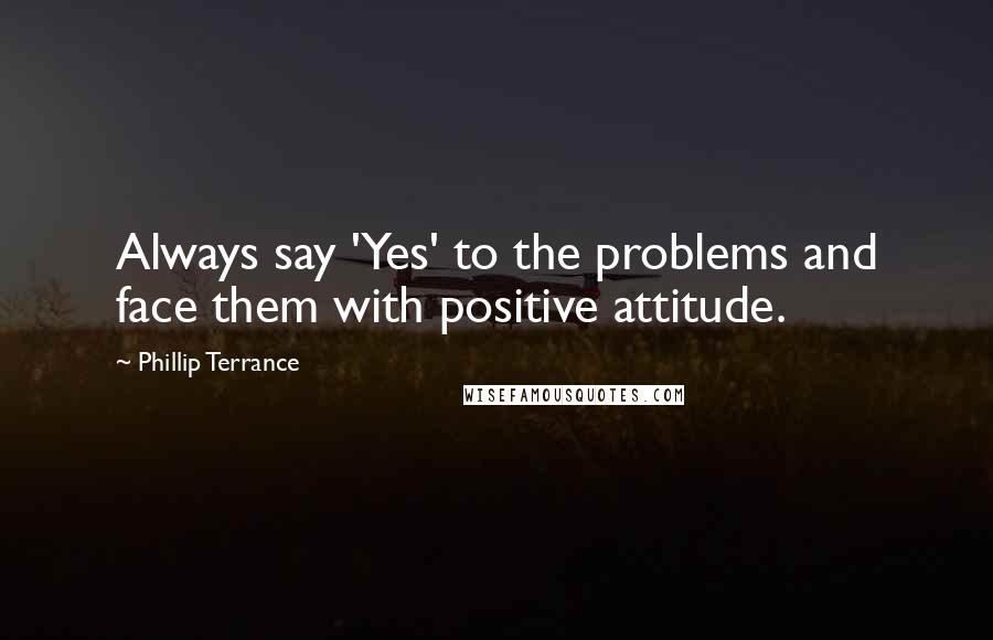 Phillip Terrance quotes: Always say 'Yes' to the problems and face them with positive attitude.