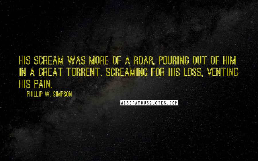 Phillip W. Simpson quotes: His scream was more of a roar, pouring out of him in a great torrent. Screaming for his loss, venting his pain.