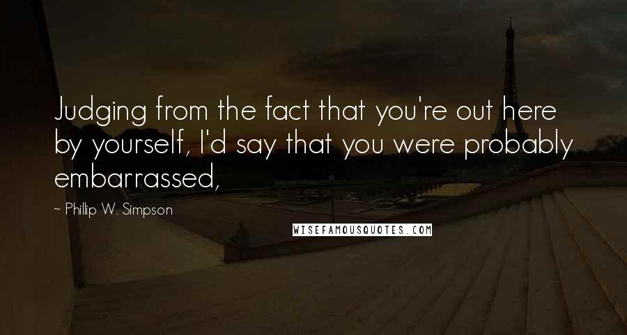 Phillip W. Simpson quotes: Judging from the fact that you're out here by yourself, I'd say that you were probably embarrassed,