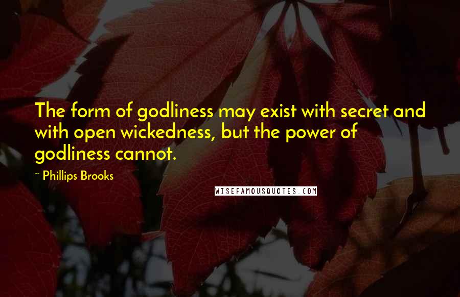 Phillips Brooks quotes: The form of godliness may exist with secret and with open wickedness, but the power of godliness cannot. Phillips Brooks quotes: The form of godliness may exist with secret and with open wickedness, but the power of godliness cannot.