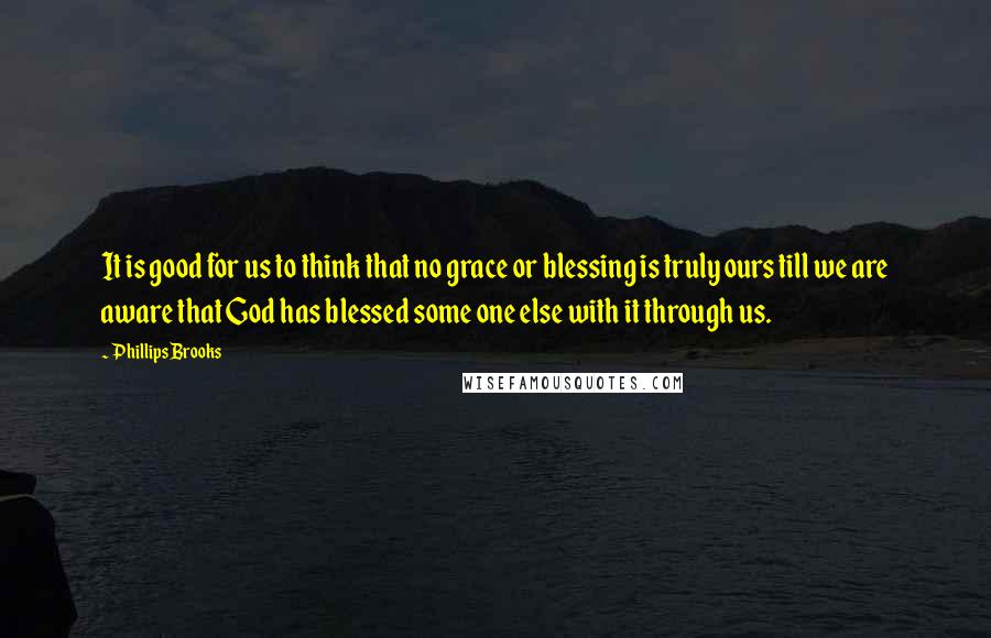 Phillips Brooks quotes: It is good for us to think that no grace or blessing is truly ours till we are aware that God has blessed some one else with it through us.