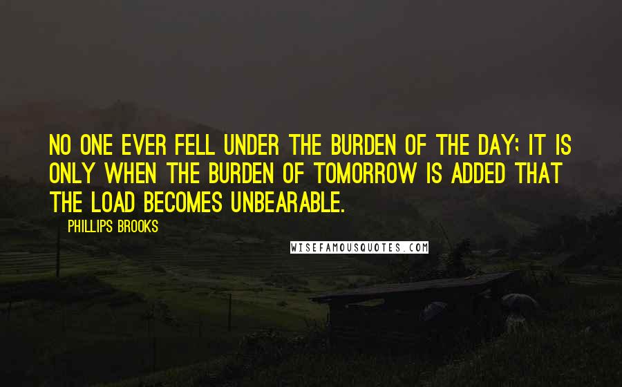 Phillips Brooks quotes: No one ever fell under the burden of the day; it is only when the burden of tomorrow is added that the load becomes unbearable.