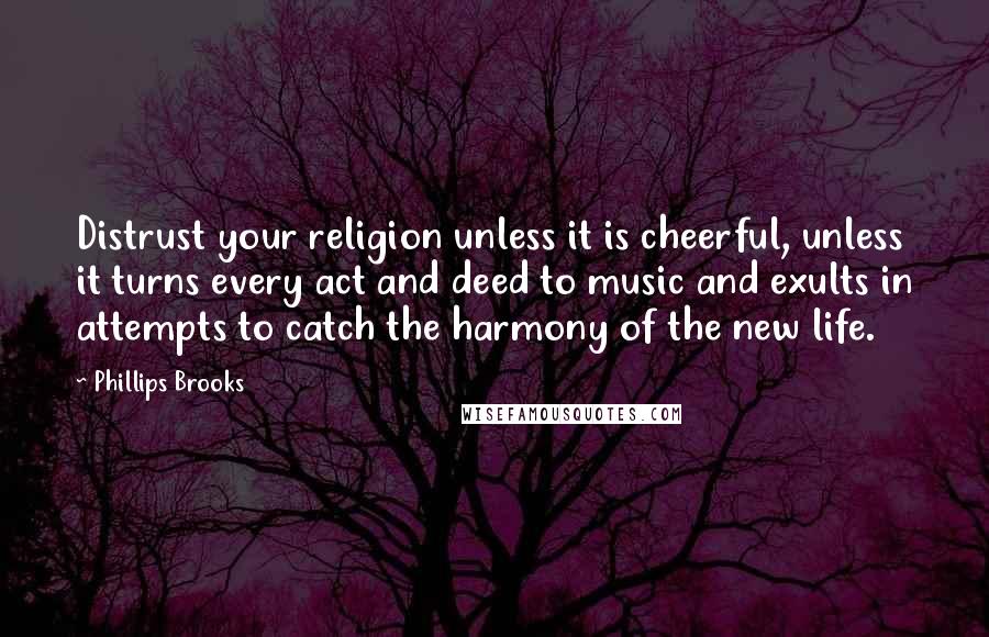 Phillips Brooks quotes: Distrust your religion unless it is cheerful, unless it turns every act and deed to music and exults in attempts to catch the harmony of the new life.