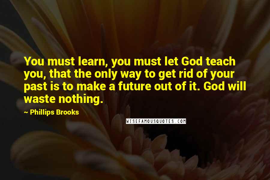 Phillips Brooks quotes: You must learn, you must let God teach you, that the only way to get rid of your past is to make a future out of it. God will waste