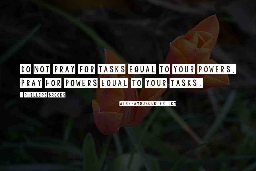 Phillips Brooks quotes: Do not pray for tasks equal to your powers. Pray for powers equal to your tasks.